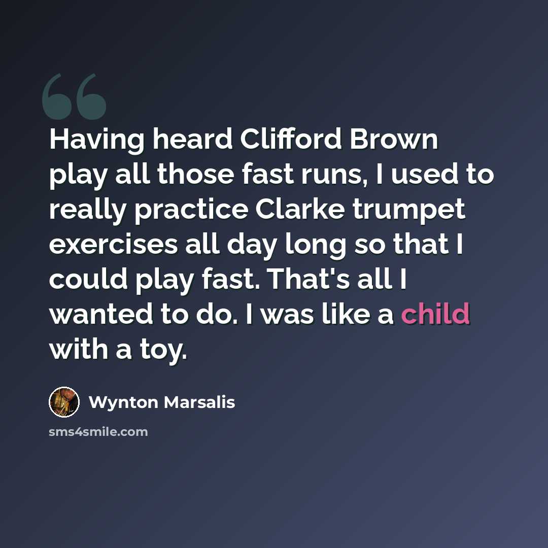 “Having heard Clifford Brown play all those fast runs, I used to really practice Clarke trumpet exercises all day long so that I could play fast. That's all I wanted to do. I was like a child with a toy.” quote by Wynton Marsalis
