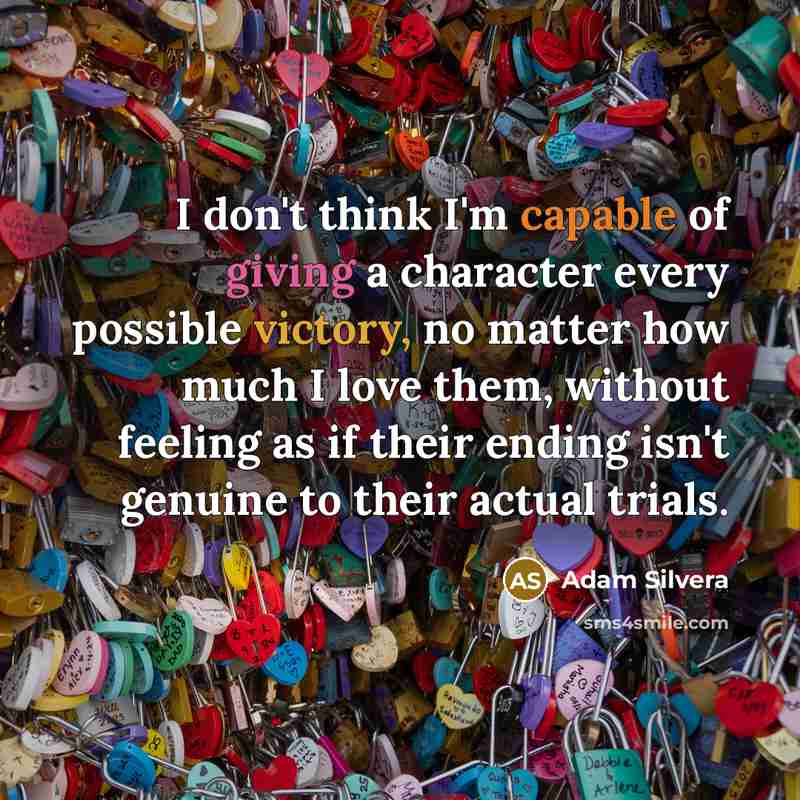 “I don't think I'm capable of giving a character every possible victory, no matter how much I love them, without feeling as if their ending isn't genuine to their actual trials.” quote by Adam Silvera