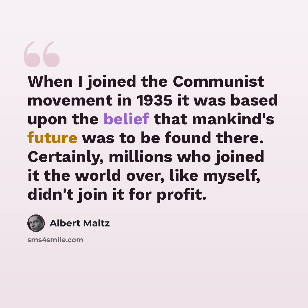 “When I joined the Communist movement in 1935 it was based upon the belief that mankind's future was to be found there. Certainly, millions who joined it the world over, like myself, didn't join it for profit.” quote by Albert Maltz