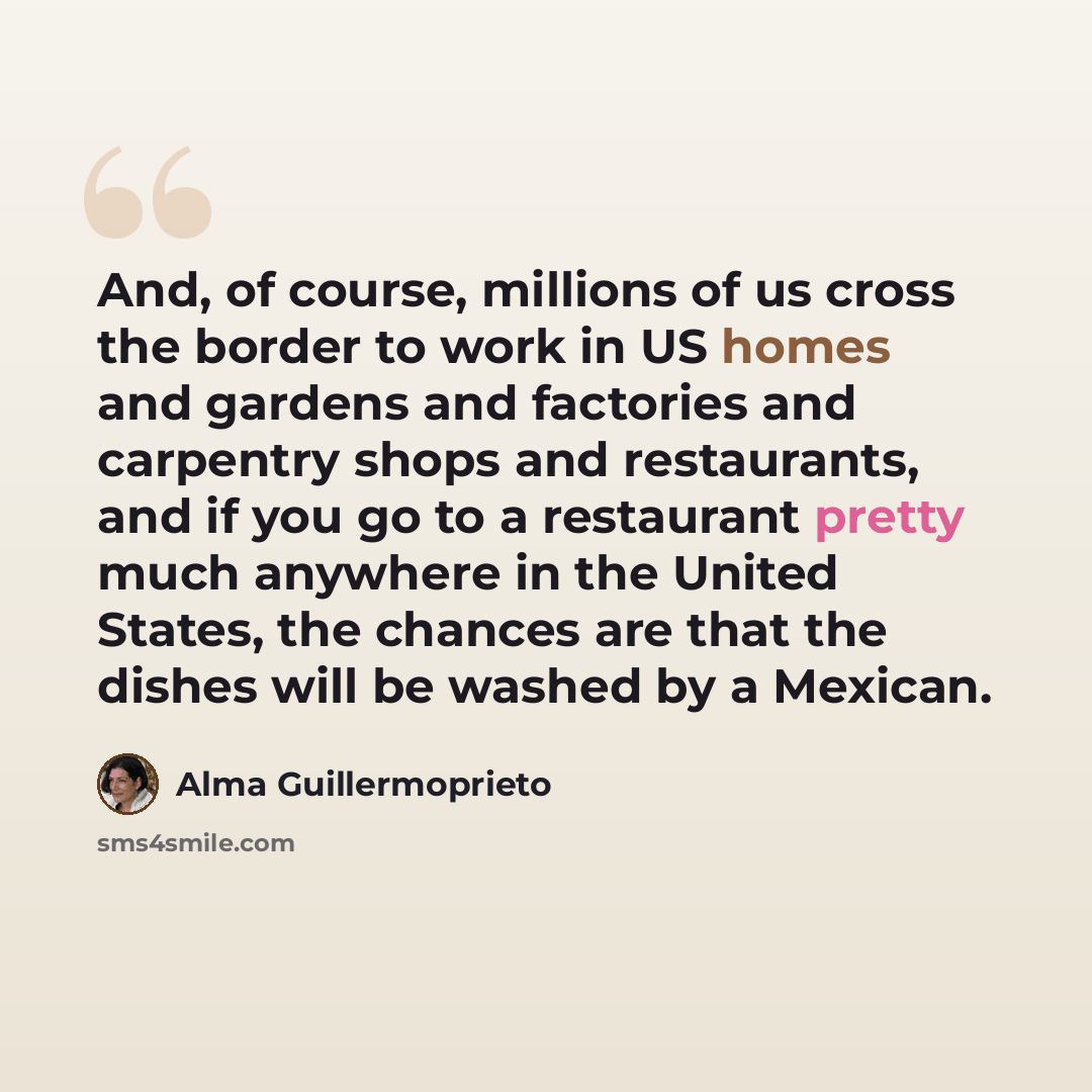 “And, of course, millions of us cross the border to work in US homes and gardens and factories and carpentry shops and restaurants, and if you go to a restaurant pretty much anywhere in the United States, the chances are that the dishes will be washed by a Mexican.” quote by Alma Guillermoprieto