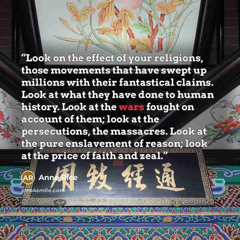 “Look on the effect of your religions, those movements that have swept up millions with their fantastical claims. Look at what they have done to human history. Look at the wars fought on account of them; look at the persecutions, the massacres. Look at the pure enslavement of reason; look at the…” quote by Anne Rice