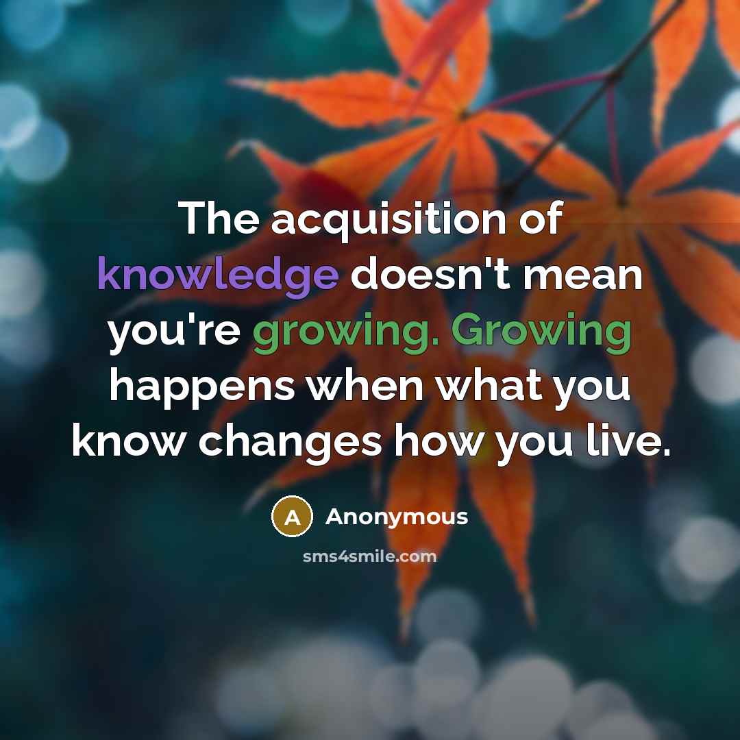 “The acquisition of knowledge doesn't mean you're growing. Growing happens when what you know changes how you live.” quote by Anonymous