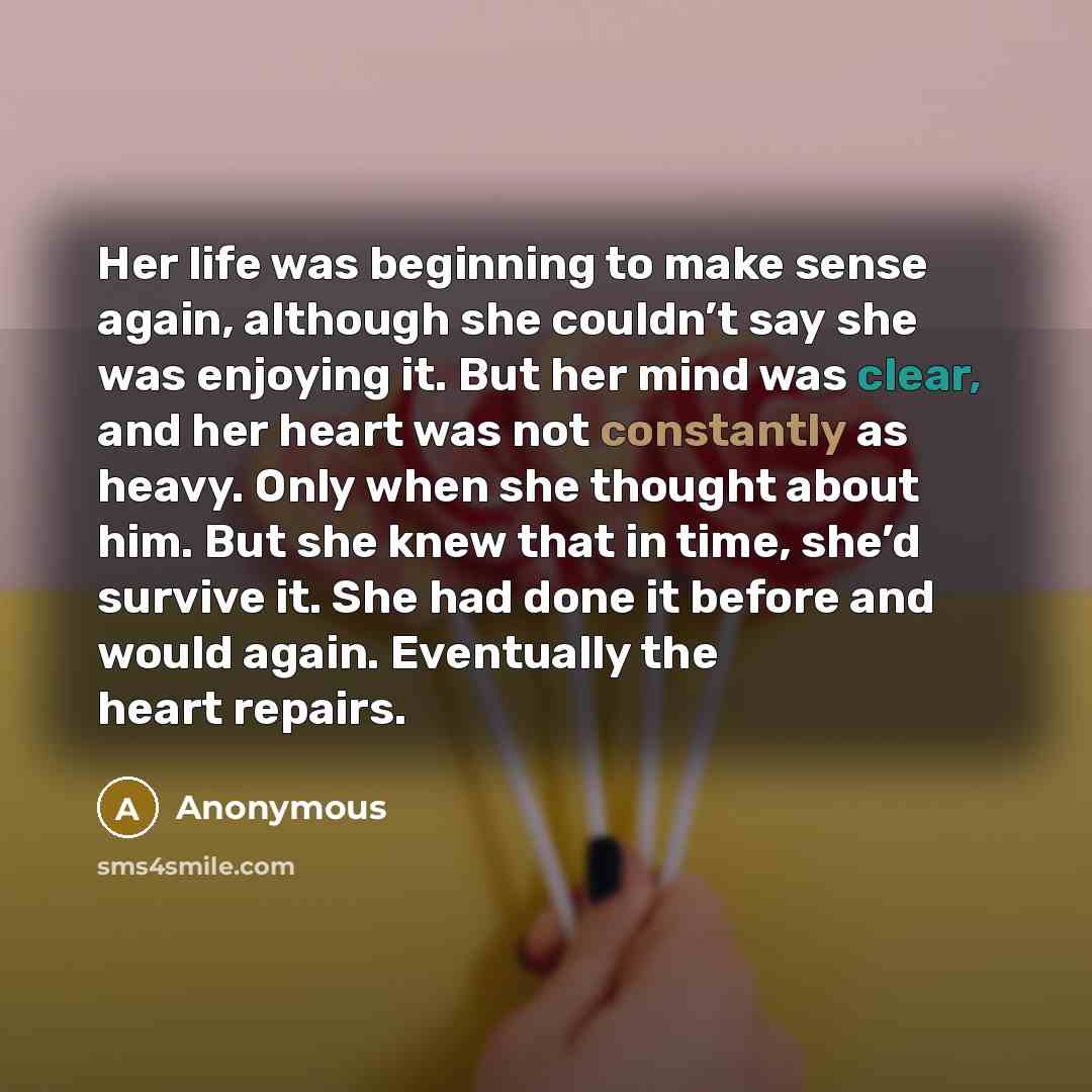 “Her life was beginning to make sense again, although she couldn’t say she was enjoying it. But her mind was clear, and her heart was not constantly as heavy. Only when she thought about him. But she knew that in time, she’d survive it. She had done it before and would again. Eventually the heart…” quote by Anonymous