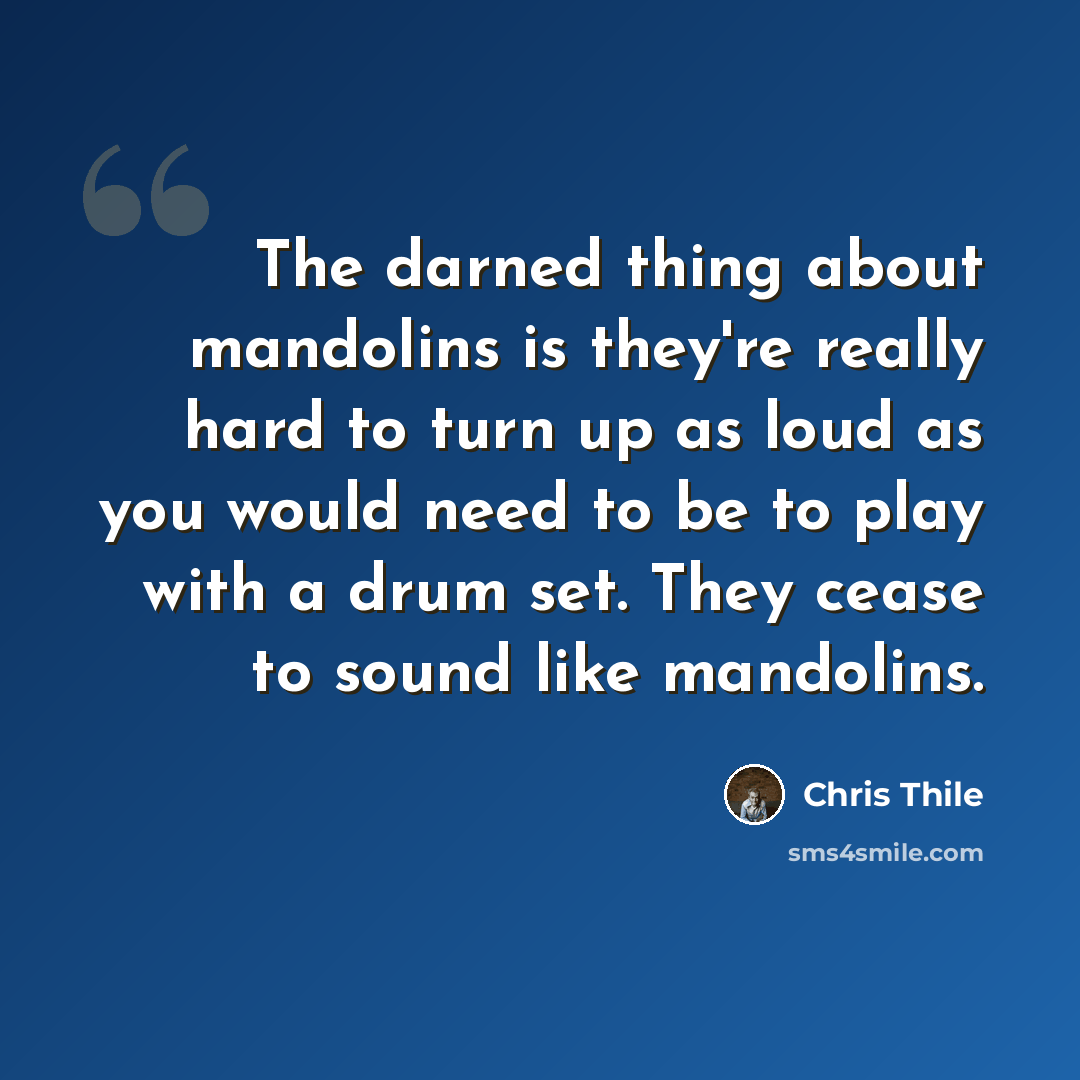 “The darned thing about mandolins is they're really hard to turn up as loud as you would need to be to play with a drum set. They cease to sound like mandolins.” quote by Chris Thile