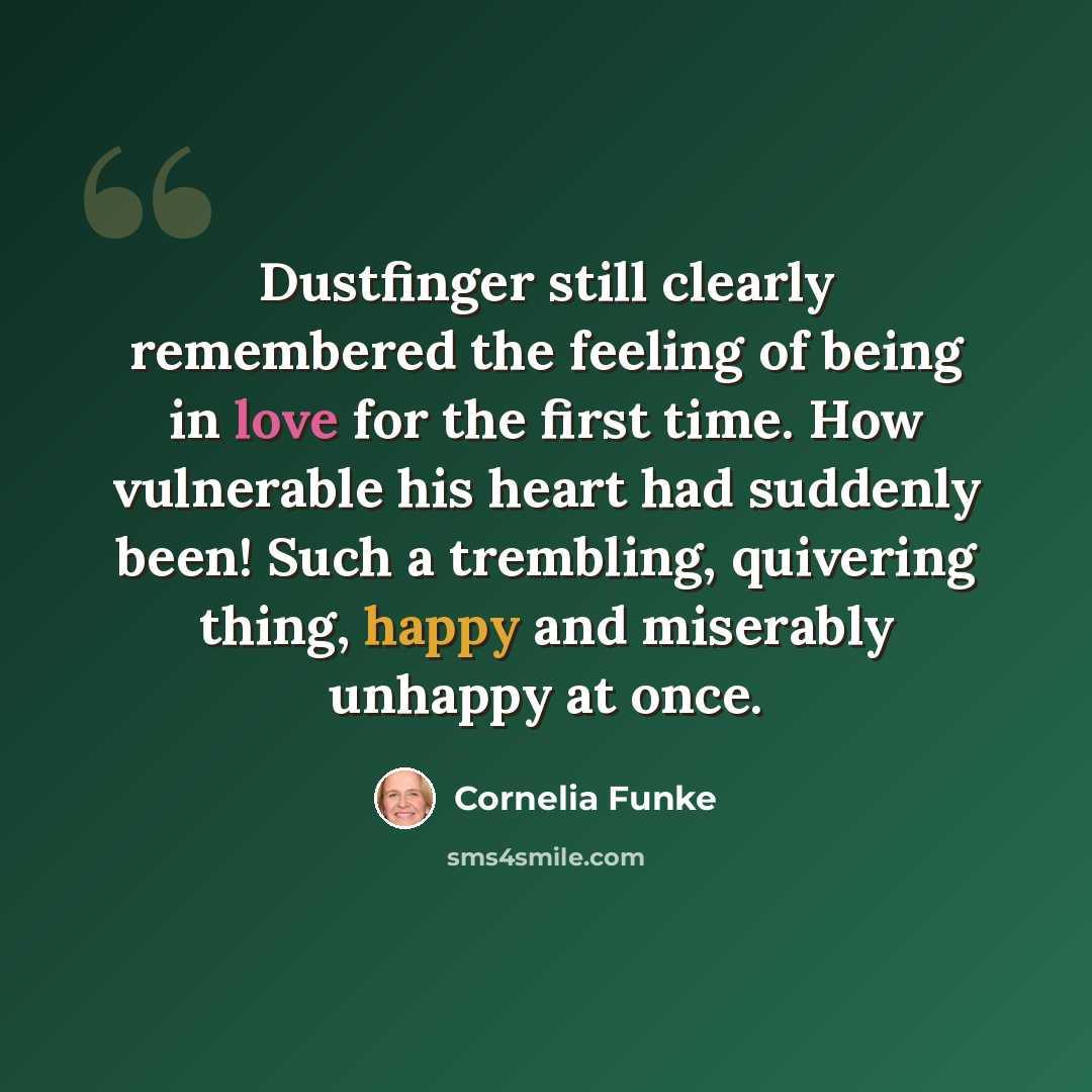 “Dustfinger still clearly remembered the feeling of being in love for the first time. How vulnerable his heart had suddenly been! Such a trembling, quivering thing, happy and miserably unhappy at once.” quote by Cornelia Funke