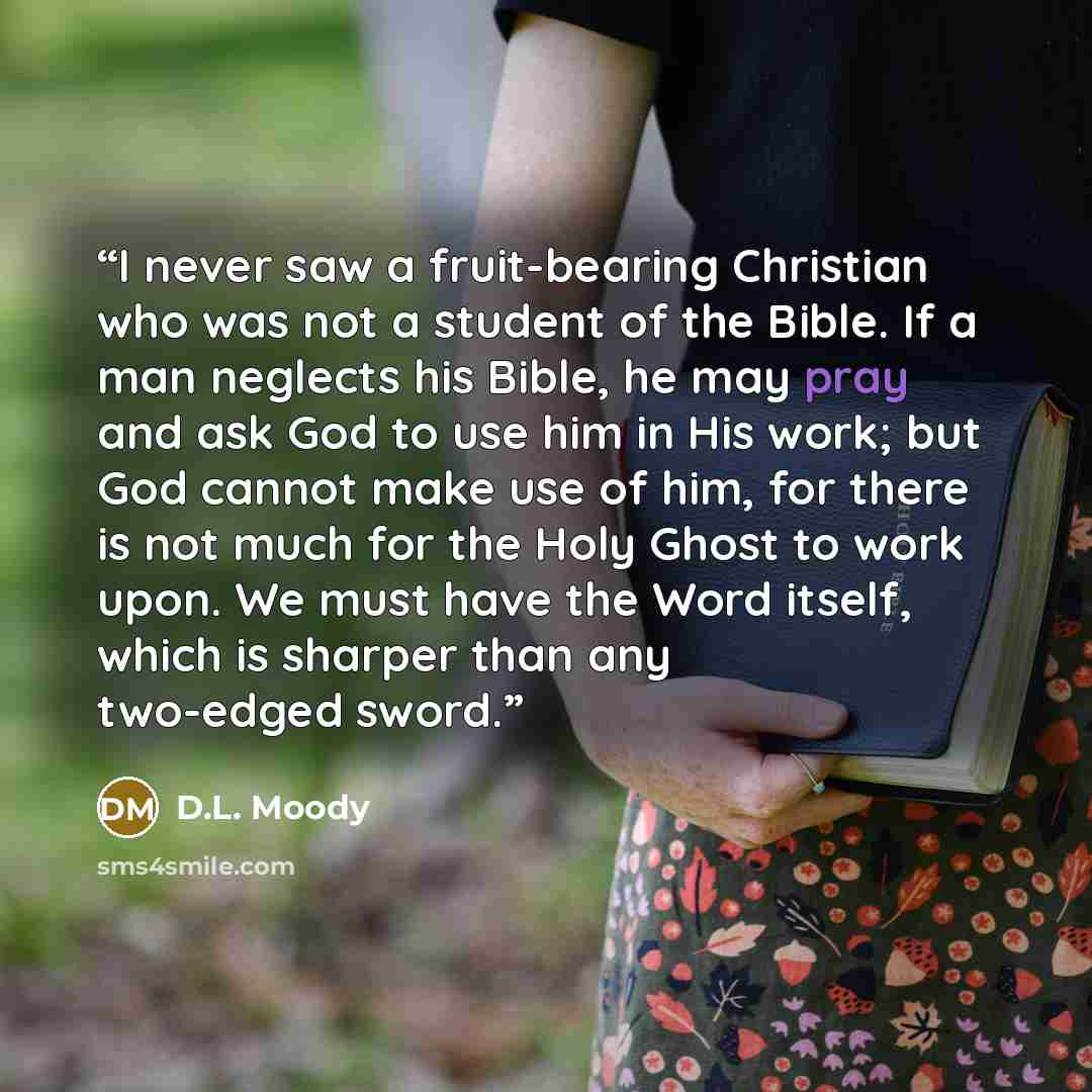 “I never saw a fruit-bearing Christian who was not a student of the Bible. If a man neglects his Bible, he may pray and ask God to use him in His work; but God cannot make use of him, for there is not much for the Holy Ghost to work upon. We must have the Word itself, which is sharper than any…” quote by D.L. Moody