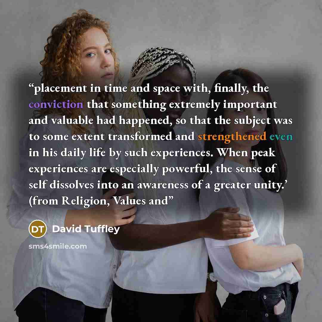 “placement in time and space with, finally, the conviction that something extremely important and valuable had happened, so that the subject was to some extent transformed and strengthened even in his daily life by such experiences. When peak experiences are especially powerful, the sense of self…” quote by David Tuffley