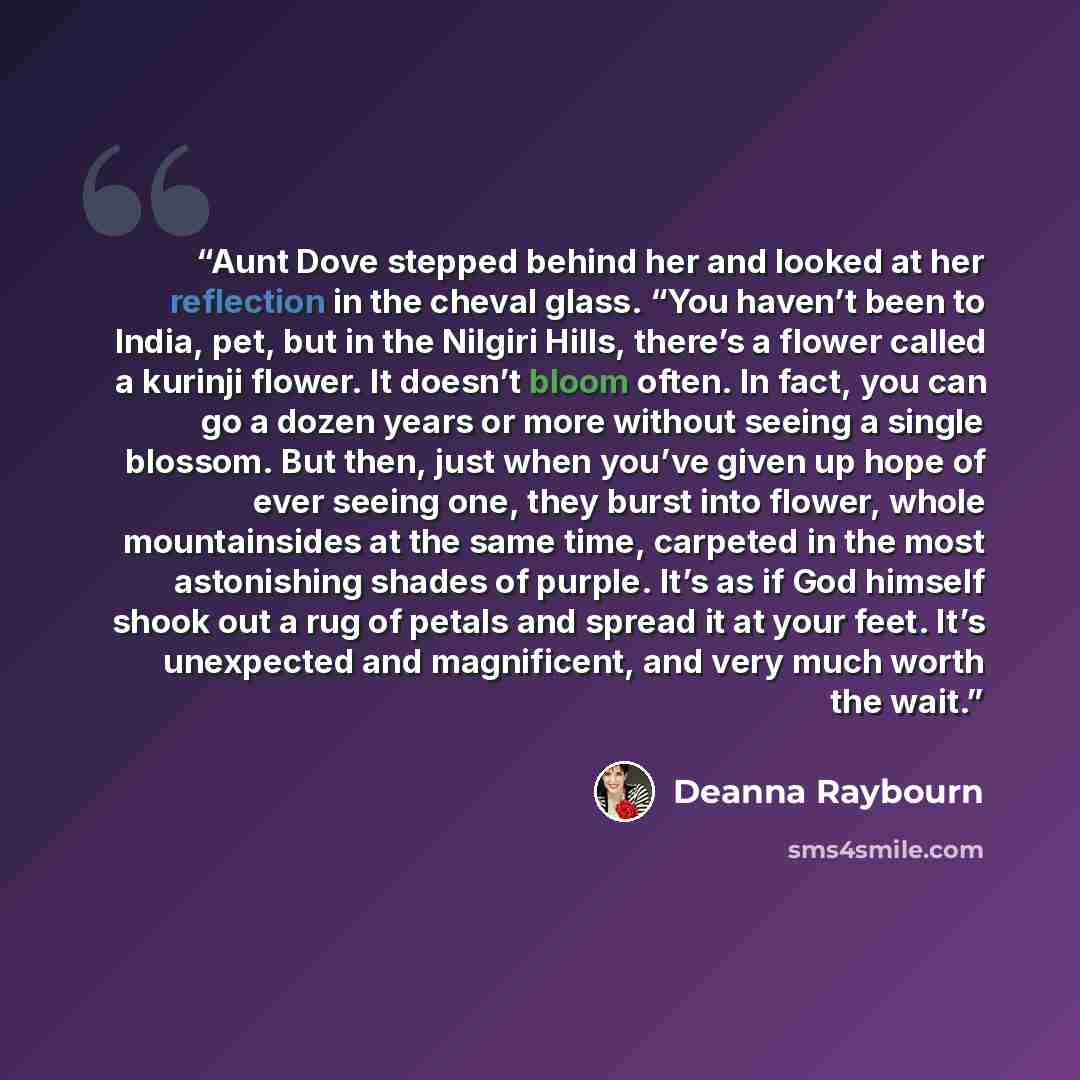 “Aunt Dove stepped behind her and looked at her reflection in the cheval glass. “You haven’t been to India, pet, but in the Nilgiri Hills, there’s a flower called a kurinji flower. It doesn’t bloom often. In fact, you can go a dozen years or more without seeing a single blossom. But then, just when…” quote by Deanna Raybourn