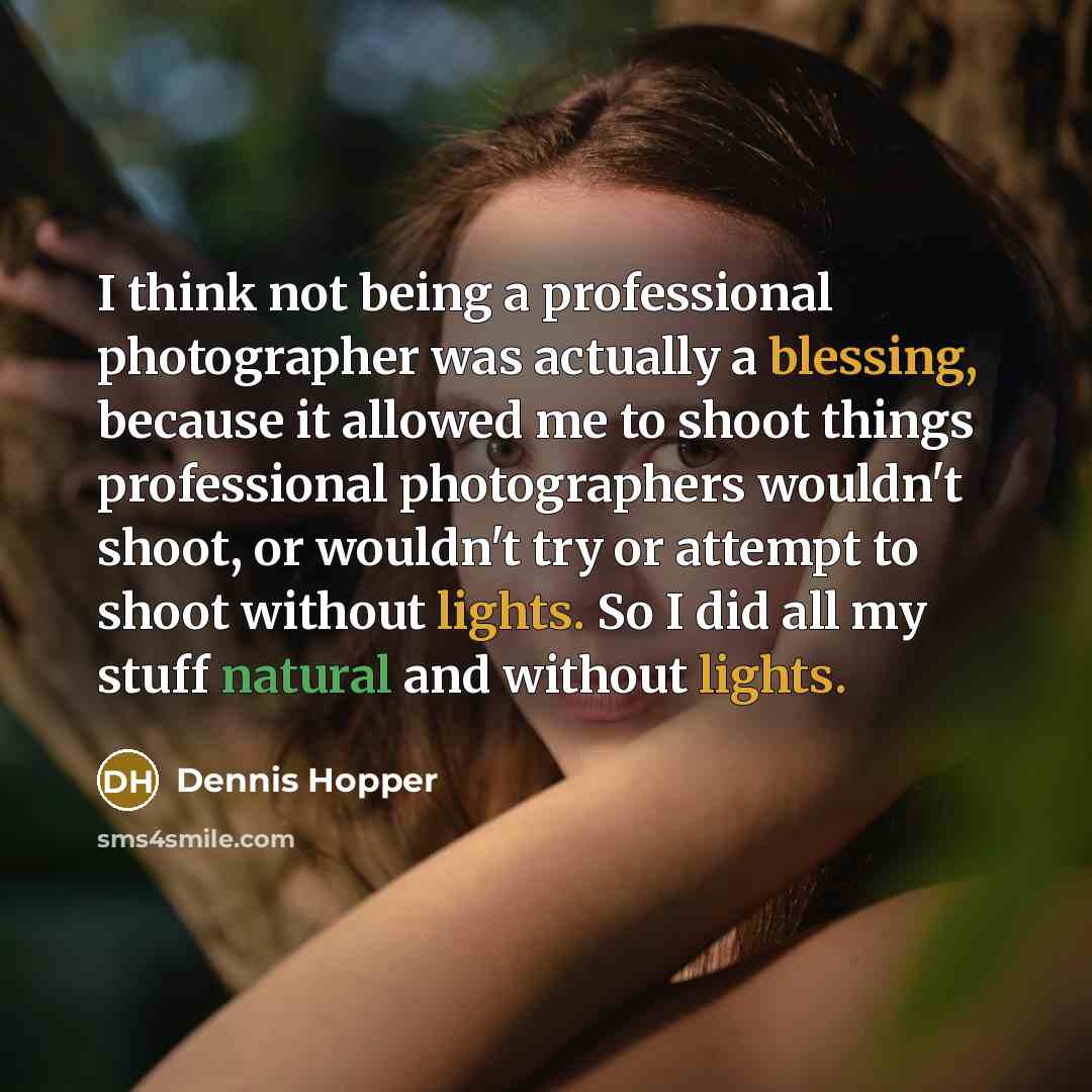 “I think not being a professional photographer was actually a blessing, because it allowed me to shoot things professional photographers wouldn't shoot, or wouldn't try or attempt to shoot without lights. So I did all my stuff natural and without lights.” quote by Dennis Hopper