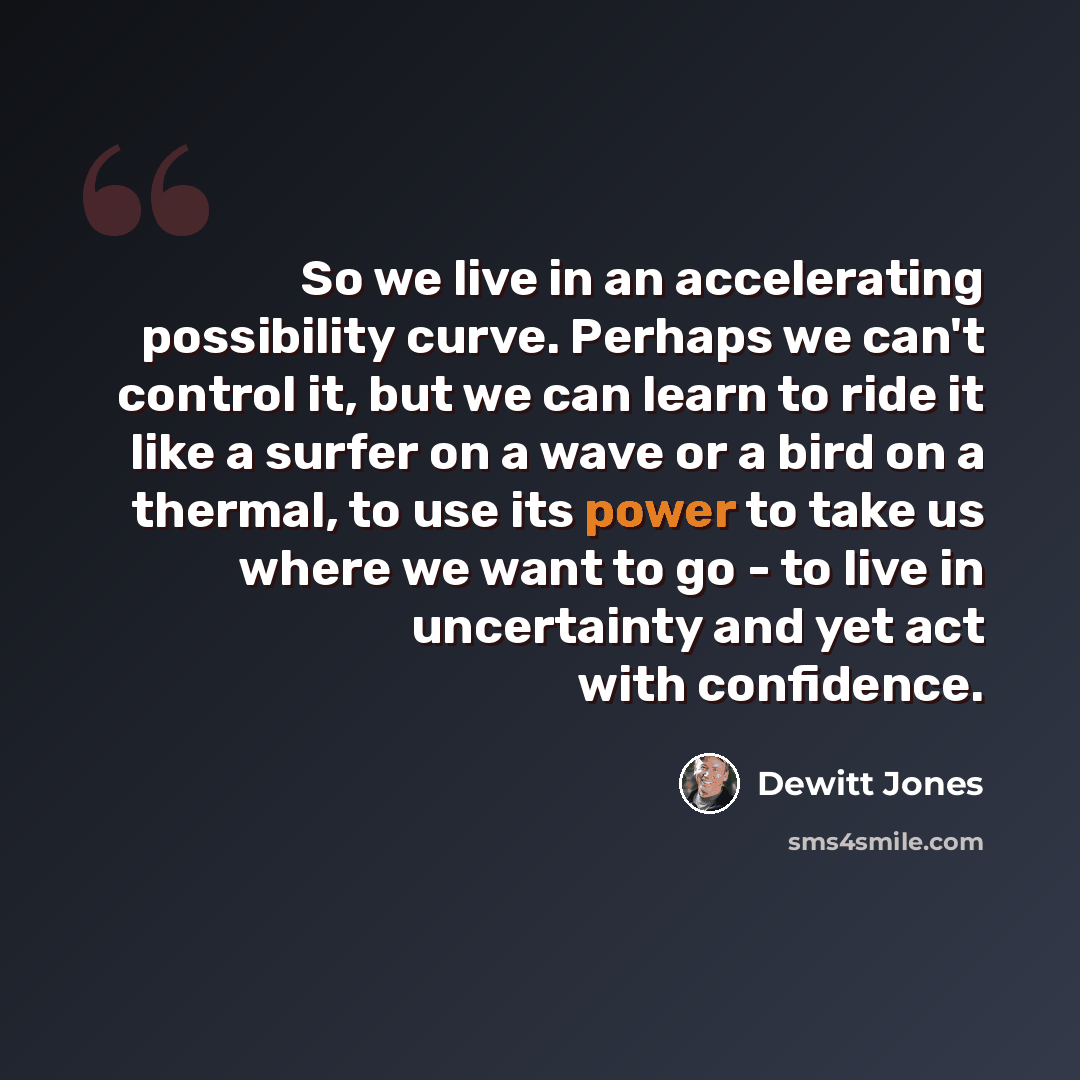 “So we live in an accelerating possibility curve. Perhaps we can't control it, but we can learn to ride it like a surfer on a wave or a bird on a thermal, to use its power to take us where we want to go - to live in uncertainty and yet act with confidence.” quote by Dewitt Jones