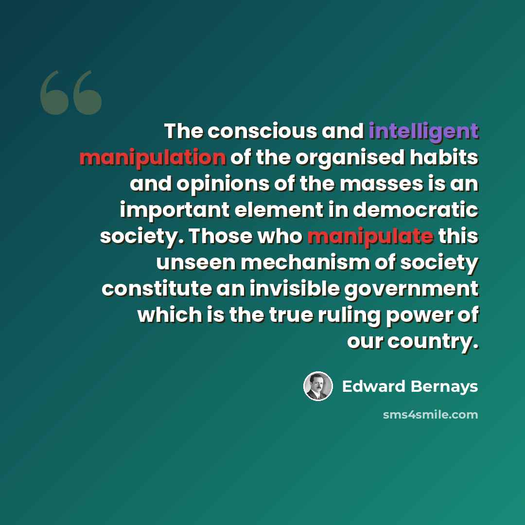 “The conscious and intelligent manipulation of the organised habits and opinions of the masses is an important element in democratic society. Those who manipulate this unseen mechanism of society constitute an invisible government which is the true ruling power of our country.” quote by Edward Bernays