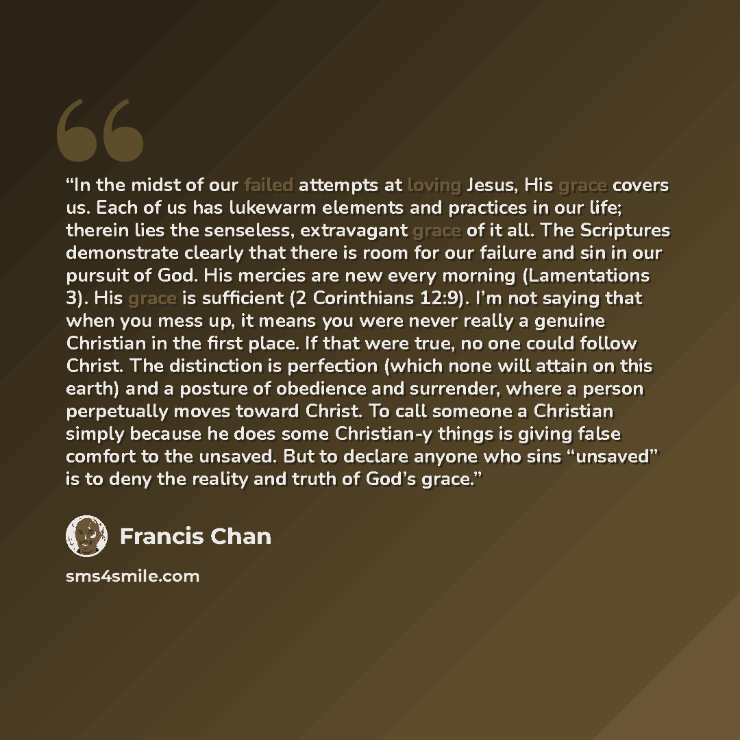 “In the midst of our failed attempts at loving Jesus, His grace covers us. Each of us has lukewarm elements and practices in our life; therein lies the senseless, extravagant grace of it all. The Scriptures demonstrate clearly that there is room for our failure and sin in our pursuit of God. His…” quote by Francis Chan