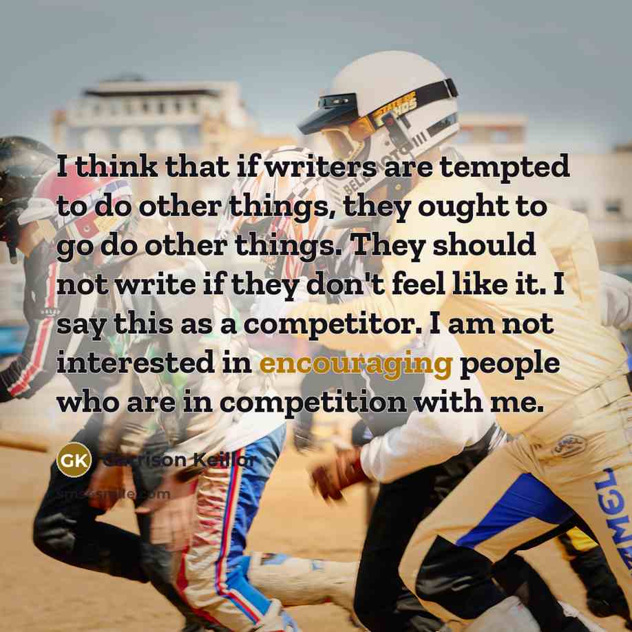 “I think that if writers are tempted to do other things, they ought to go do other things. They should not write if they don't feel like it. I say this as a competitor. I am not interested in encouraging people who are in competition with me.” quote by Garrison Keillor