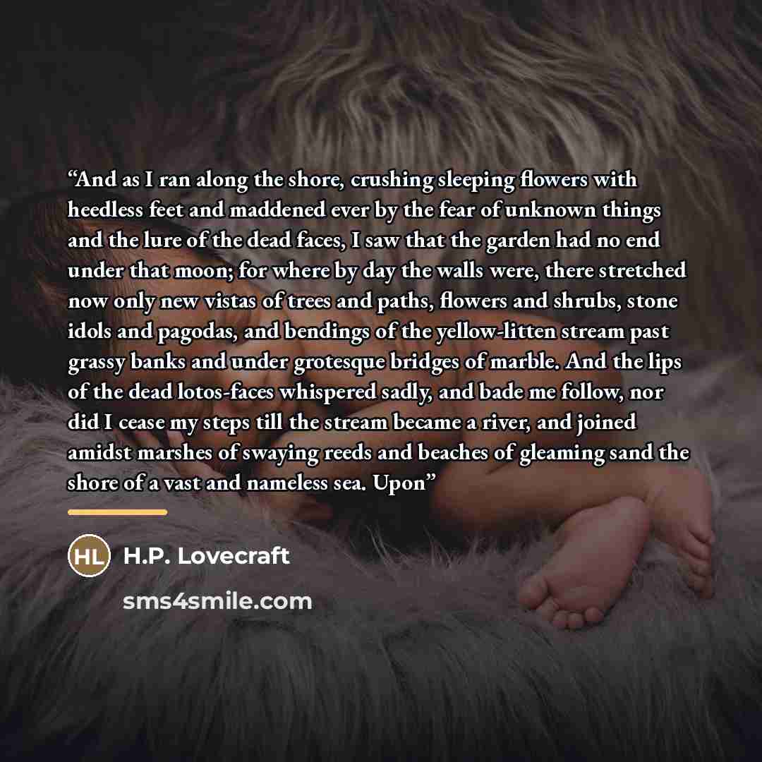 “And as I ran along the shore, crushing sleeping flowers with heedless feet and maddened ever by the fear of unknown things and the lure of the dead faces, I saw that the garden had no end under that moon; for where by day the walls were, there stretched now only new vistas of trees and paths…” quote by H.P. Lovecraft