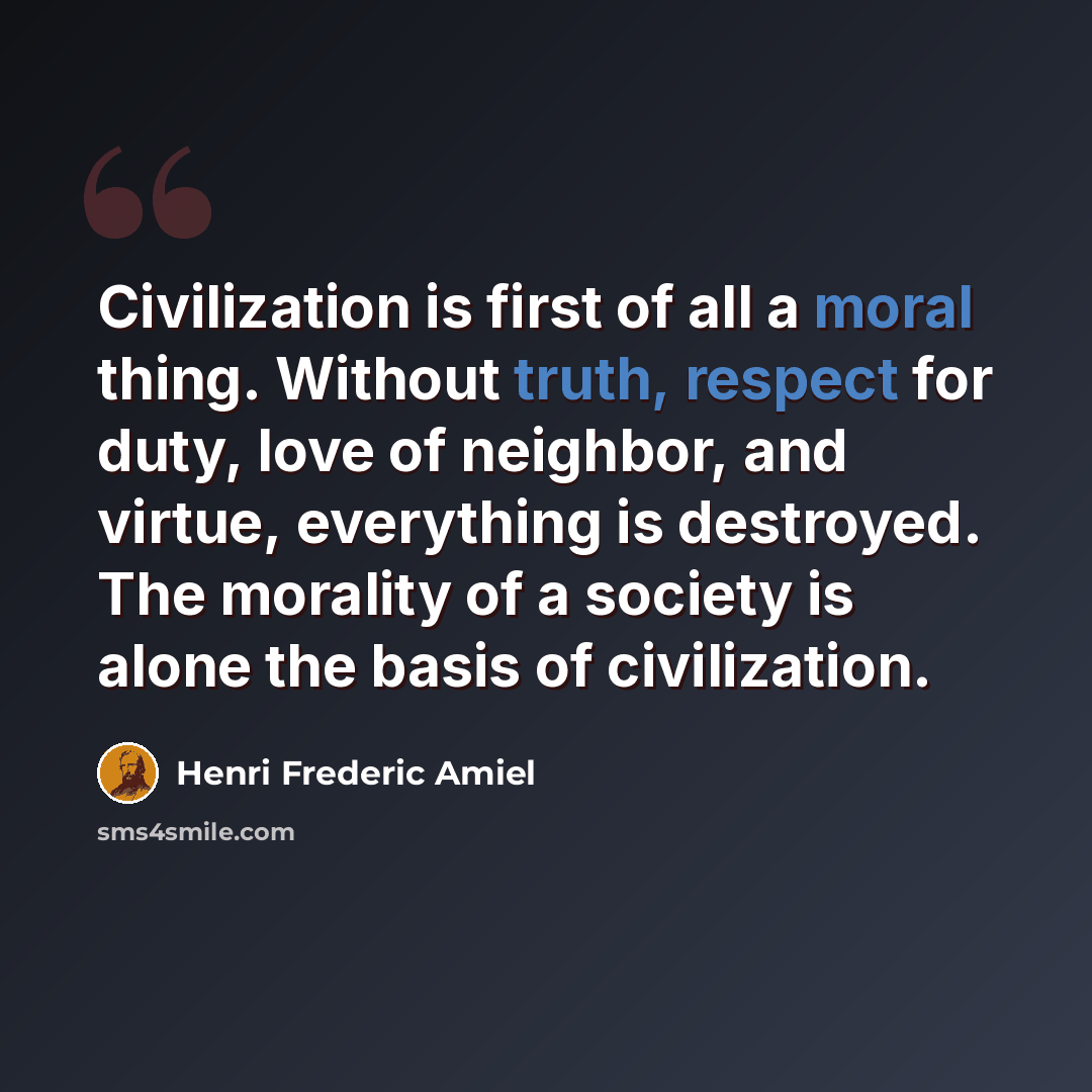 “Civilization is first of all a moral thing. Without truth, respect for duty, love of neighbor, and virtue, everything is destroyed. The morality of a society is alone the basis of civilization.” quote by Henri Frederic Amiel