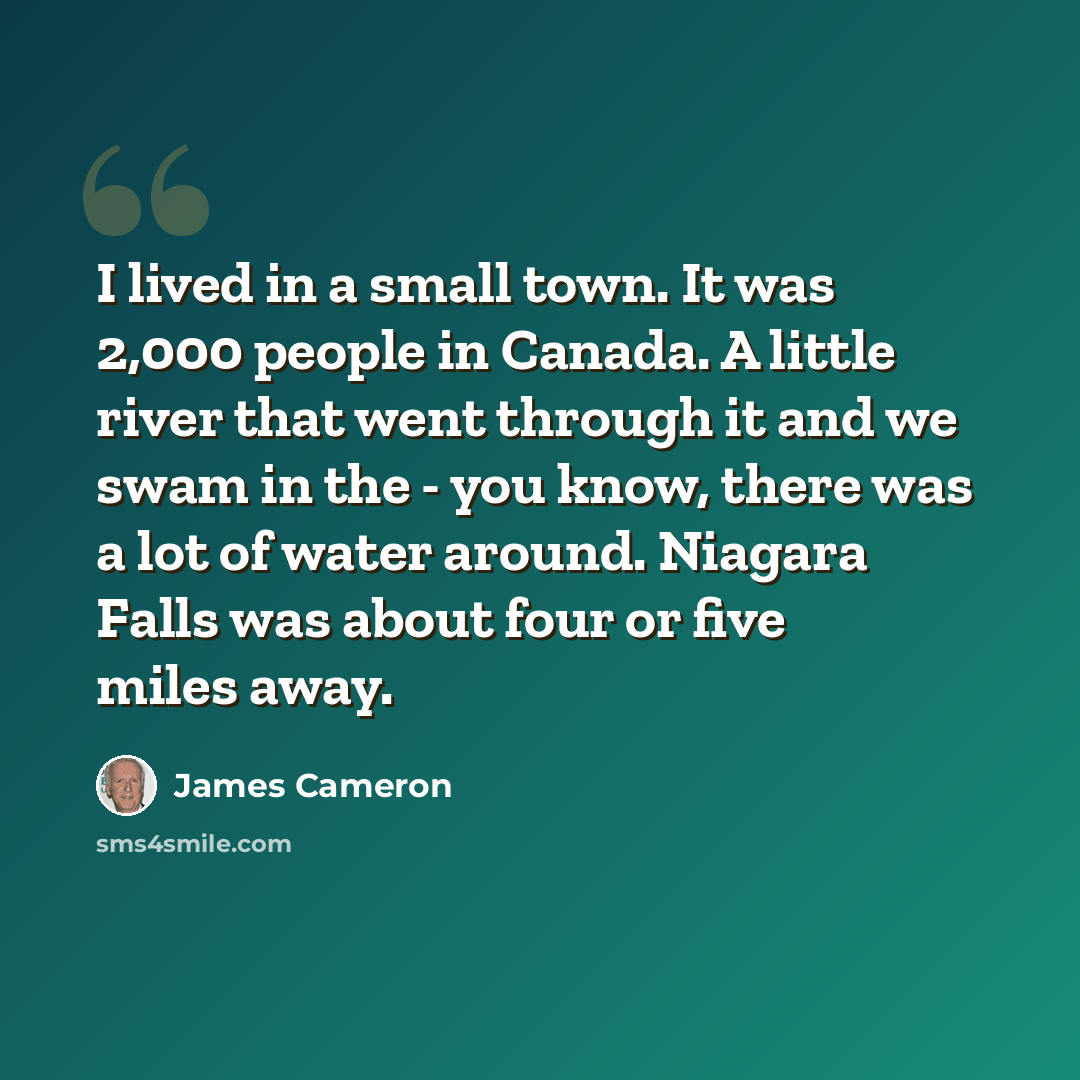 “I lived in a small town. It was 2,000 people in Canada. A little river that went through it and we swam in the - you know, there was a lot of water around. Niagara Falls was about four or five miles away.” quote by James Cameron