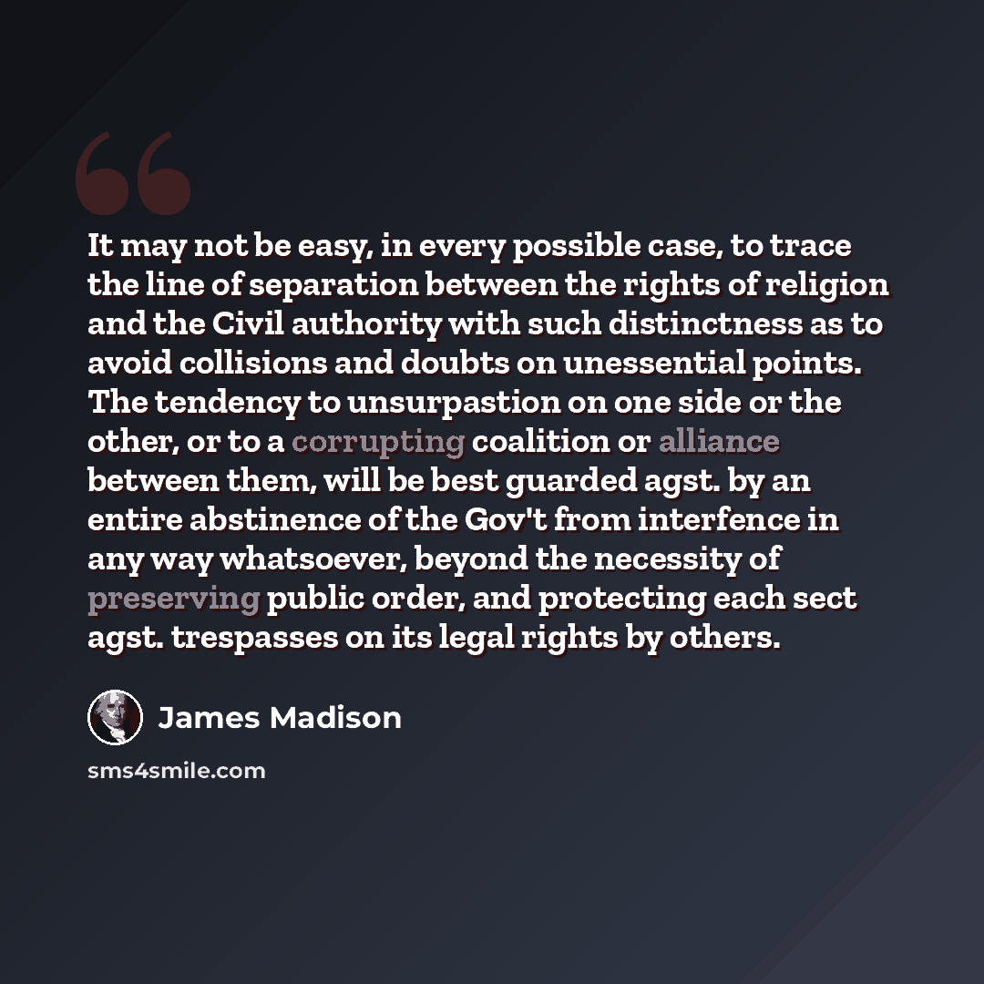 “It may not be easy, in every possible case, to trace the line of separation between the rights of religion and the Civil authority with such distinctness as to avoid collisions and doubts on unessential points. The tendency to unsurpastion on one side or the other, or to a corrupting coalition or…” quote by James Madison