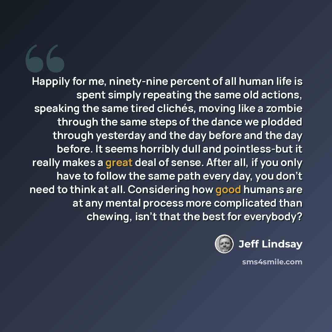 “Happily for me, ninety-nine percent of all human life is spent simply repeating the same old actions, speaking the same tired clichés, moving like a zombie through the same steps of the dance we plodded through yesterday and the day before and the day before. It seems horribly dull and…” quote by Jeff Lindsay