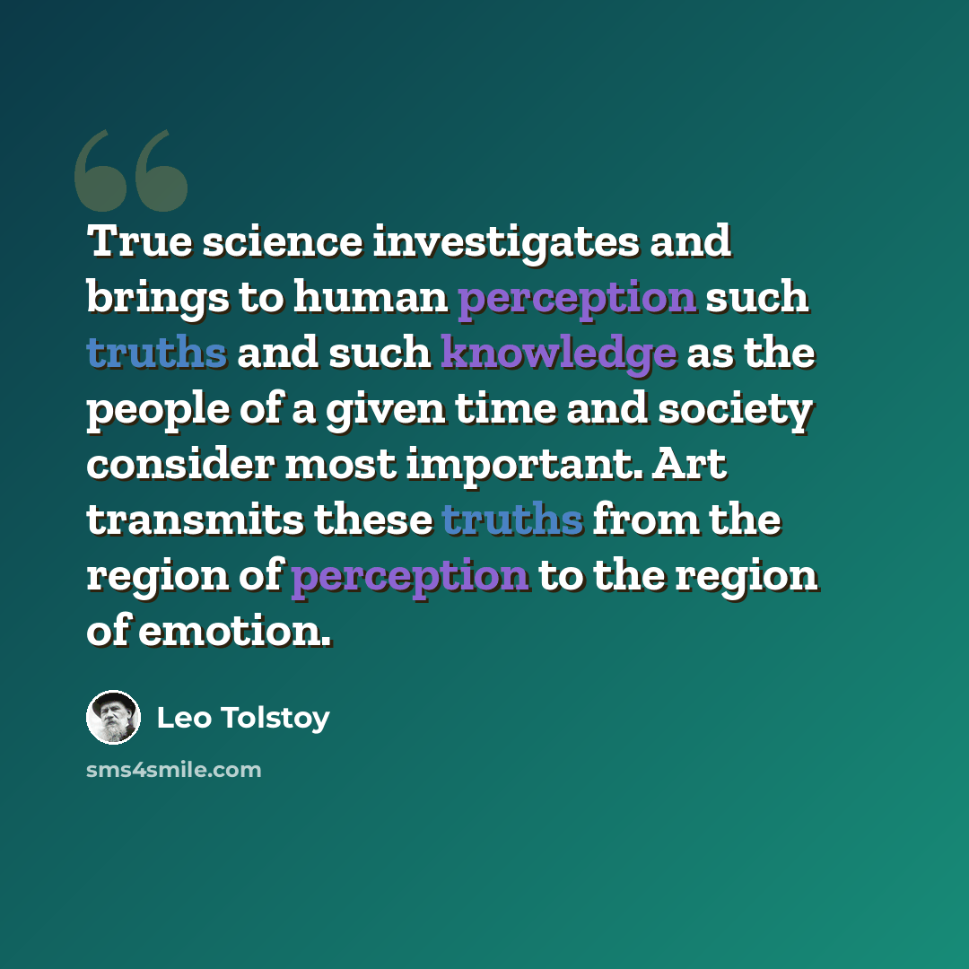 “True science investigates and brings to human perception such truths and such knowledge as the people of a given time and society consider most important. Art transmits these truths from the region of perception to the region of emotion.” quote by Leo Tolstoy