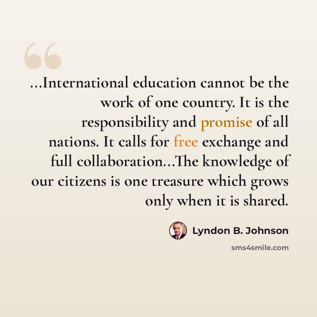 “...International education cannot be the work of one country. It is the responsibility and promise of all nations. It calls for free exchange and full collaboration...The knowledge of our citizens is one treasure which grows only when it is shared.” quote by Lyndon B. Johnson