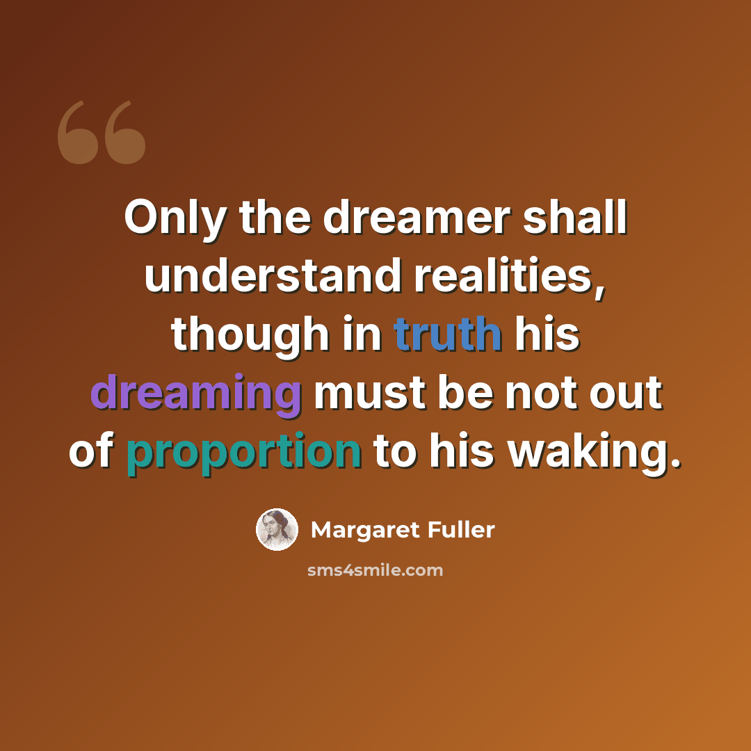 “Only the dreamer shall understand realities, though in truth his dreaming must be not out of proportion to his waking.” quote by Margaret Fuller