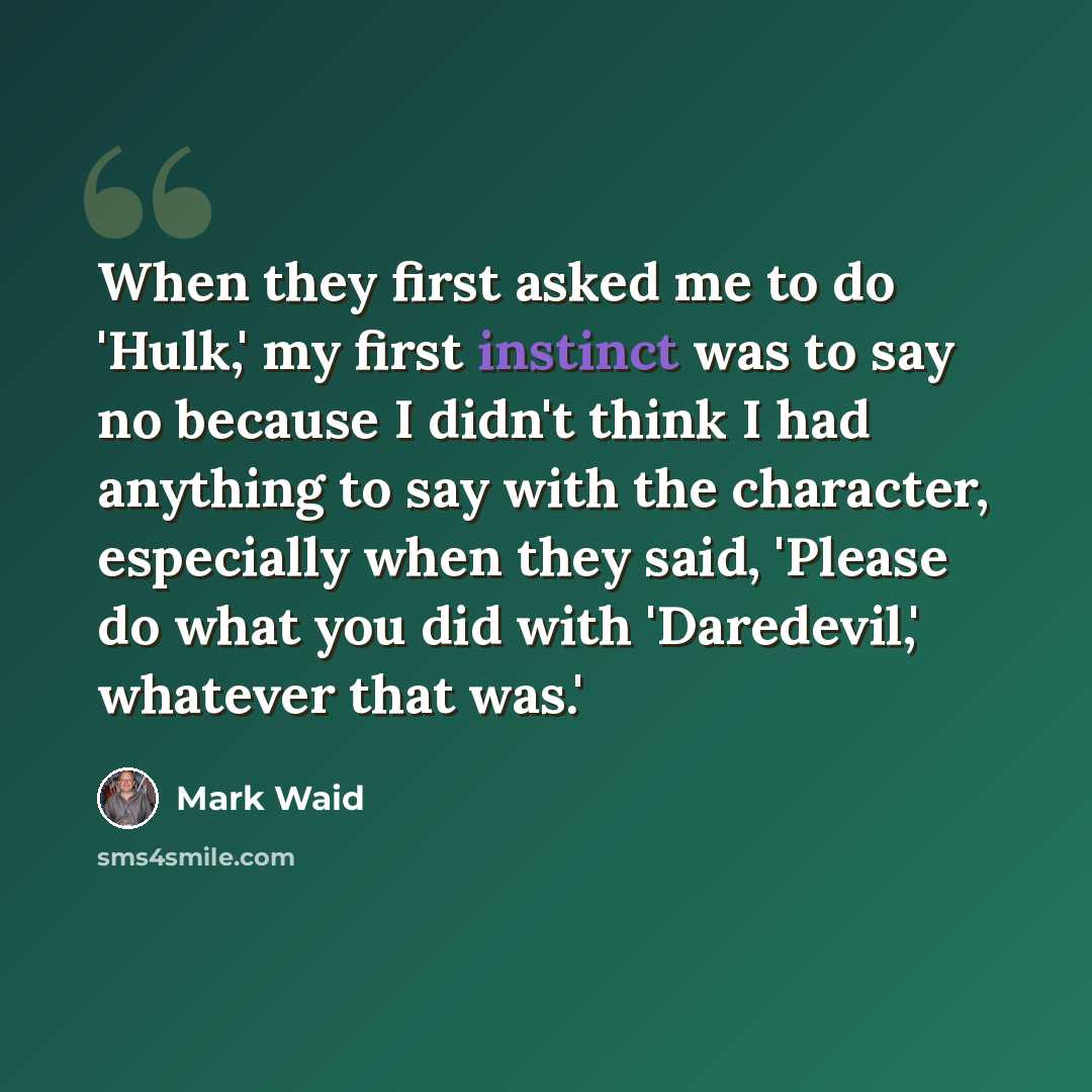 “When they first asked me to do 'Hulk,' my first instinct was to say no because I didn't think I had anything to say with the character, especially when they said, 'Please do what you did with 'Daredevil,' whatever that was.'” quote by Mark Waid