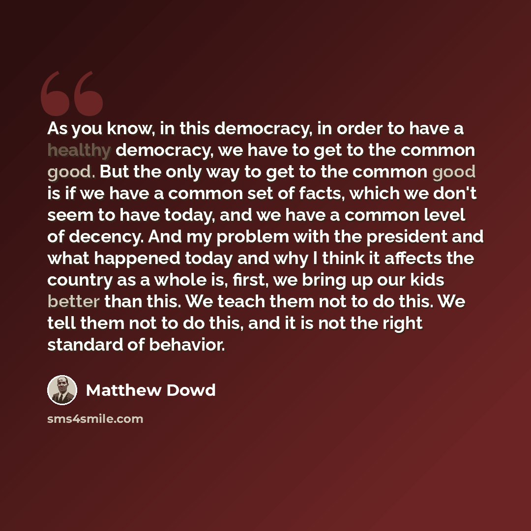 “As you know, in this democracy, in order to have a healthy democracy, we have to get to the common good. But the only way to get to the common good is if we have a common set of facts, which we don't seem to have today, and we have a common level of decency. And my problem with the president and…” quote by Matthew Dowd