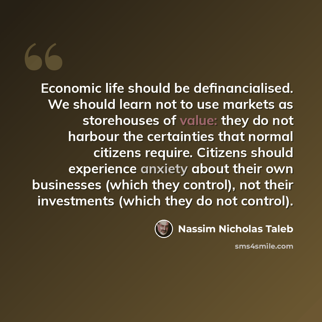 “Economic life should be definancialised. We should learn not to use markets as storehouses of value: they do not harbour the certainties that normal citizens require. Citizens should experience anxiety about their own businesses (which they control), not their investments (which they do not…” quote by Nassim Nicholas Taleb