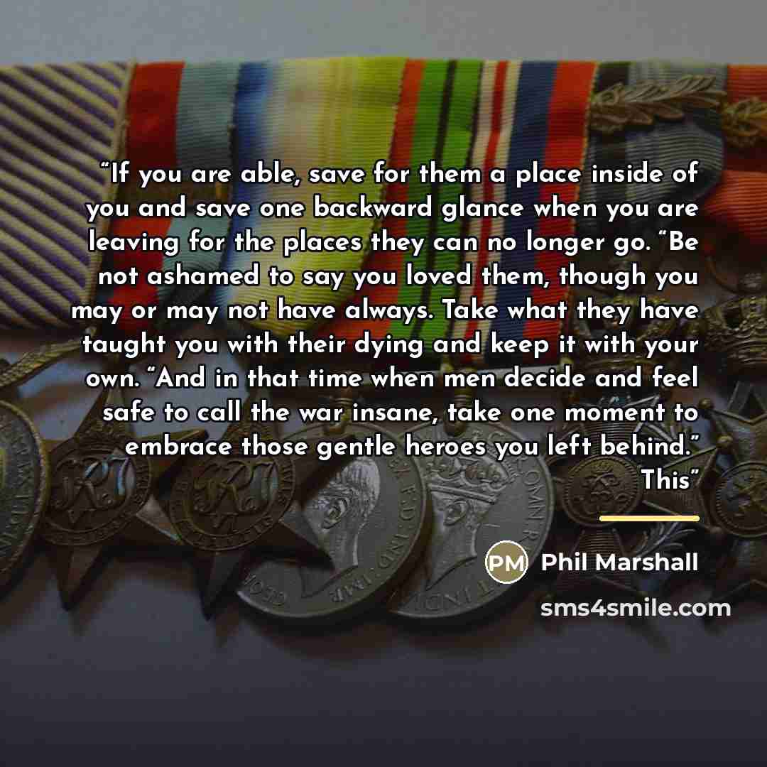 “If you are able, save for them a place inside of you and save one backward glance when you are leaving for the places they can no longer go. “Be not ashamed to say you loved them, though you may or may not have always. Take what they have taught you with their dying and keep it with your own. “And…” quote by Phil Marshall
