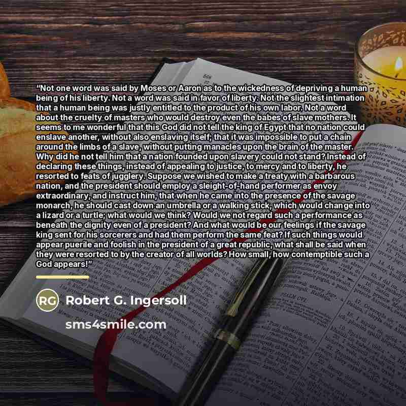 “Not one word was said by Moses or Aaron as to the wickedness of depriving a human being of his liberty. Not a word was said in favor of liberty. Not the slightest intimation that a human being was justly entitled to the product of his own labor. Not a word about the cruelty of masters who would…” quote by Robert G. Ingersoll