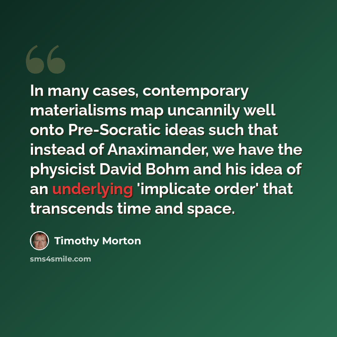 “In many cases, contemporary materialisms map uncannily well onto Pre-Socratic ideas such that instead of Anaximander, we have the physicist David Bohm and his idea of an underlying 'implicate order' that transcends time and space.” quote by Timothy Morton