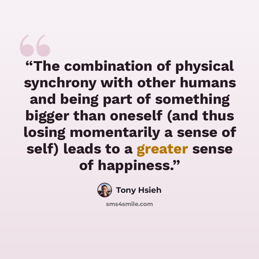 “The combination of physical synchrony with other humans and being part of something bigger than oneself (and thus losing momentarily a sense of self) leads to a greater sense of happiness.” quote by Tony Hsieh