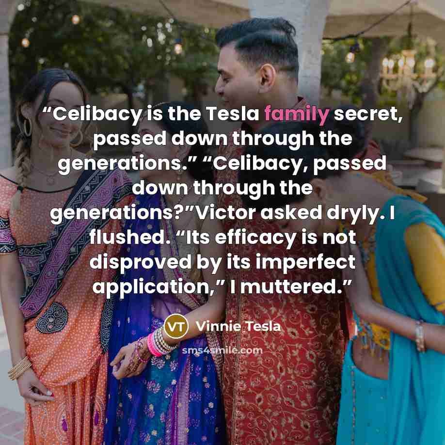 “Celibacy is the Tesla family secret, passed down through the generations.” “Celibacy, passed down through the generations?”Victor asked dryly. I flushed. “Its efficacy is not disproved by its imperfect application,” I muttered.” quote by Vinnie Tesla
