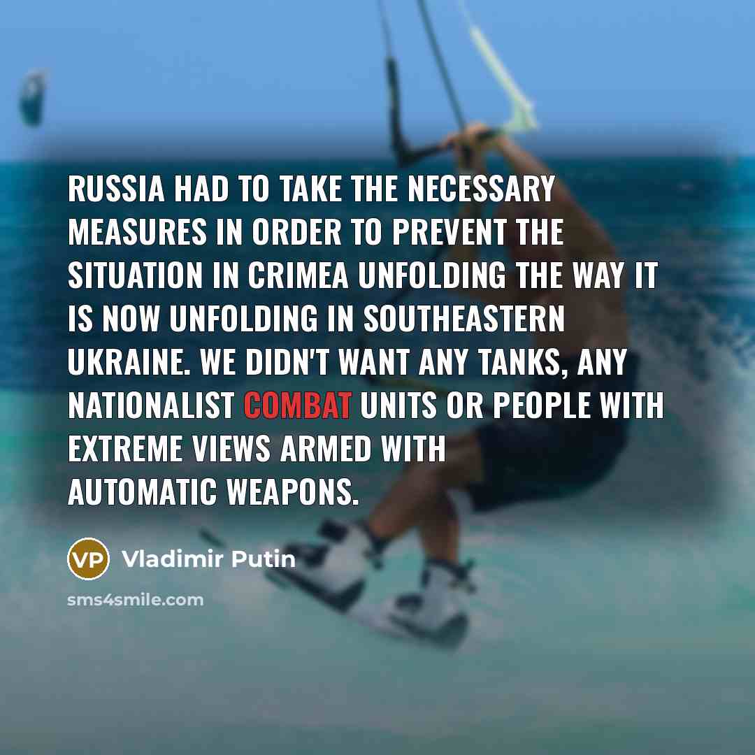 “Russia had to take the necessary measures in order to prevent the situation in Crimea unfolding the way it is now unfolding in southeastern Ukraine. We didn't want any tanks, any nationalist combat units or people with extreme views armed with automatic weapons.” quote by Vladimir Putin