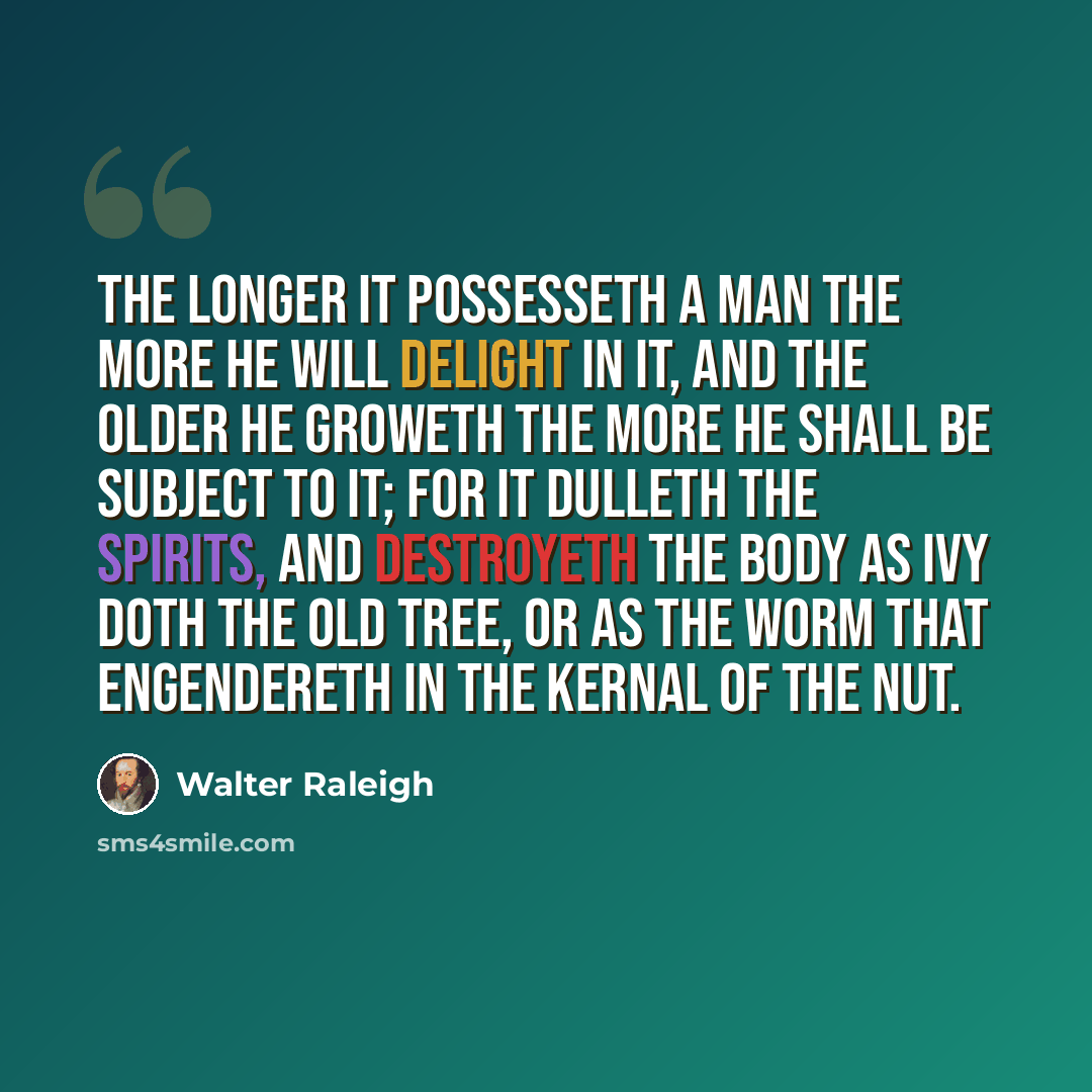 “The longer it possesseth a man the more he will delight in it, and the older he groweth the more he shall be subject to it; for it dulleth the spirits, and destroyeth the body as ivy doth the old tree, or as the worm that engendereth in the kernal of the nut.” quote by Walter Raleigh