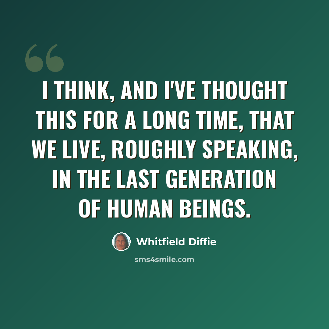 “I think, and I've thought this for a long time, that we live, roughly speaking, in the last generation of human beings.” quote by Whitfield Diffie