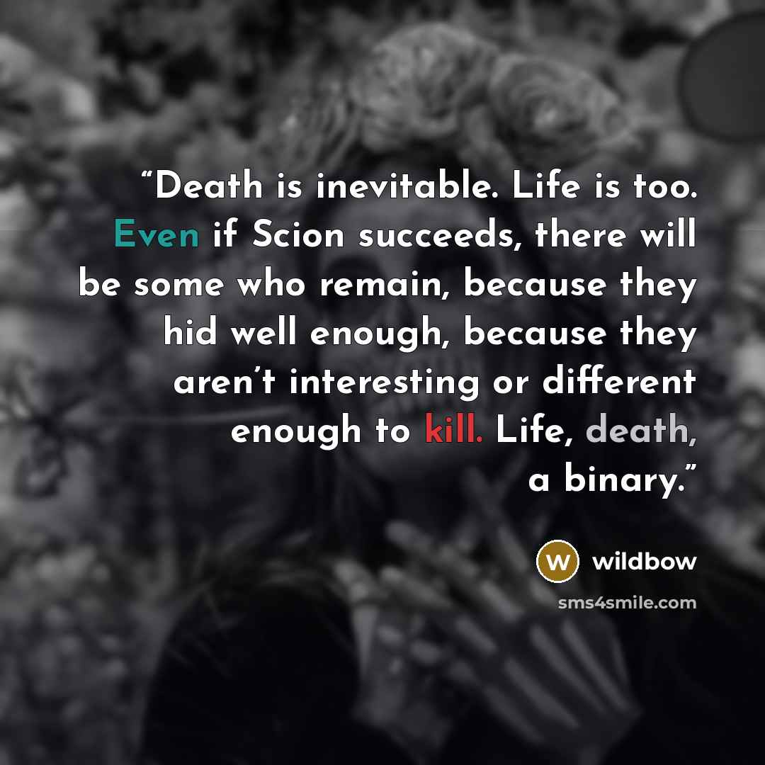 “Death is inevitable. Life is too. Even if Scion succeeds, there will be some who remain, because they hid well enough, because they aren’t interesting or different enough to kill. Life, death, a binary.” quote by wildbow