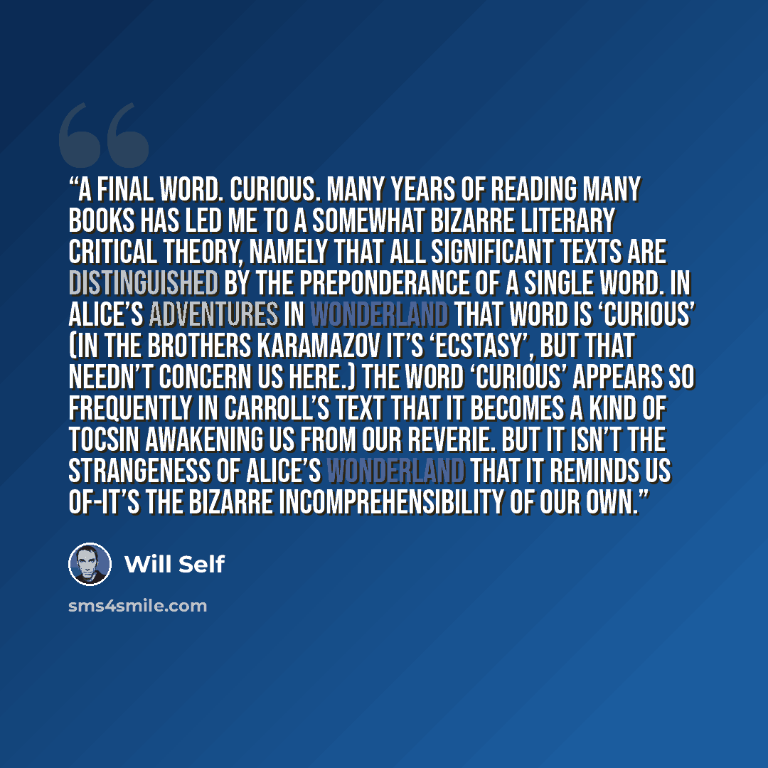 “A final word. Curious. Many years of reading many books has led me to a somewhat bizarre literary critical theory, namely that all significant texts are distinguished by the preponderance of a single word. In Alice’s adventures in Wonderland that word is ‘curious’ (In The Brothers Karamazov it’s…” quote by Will Self