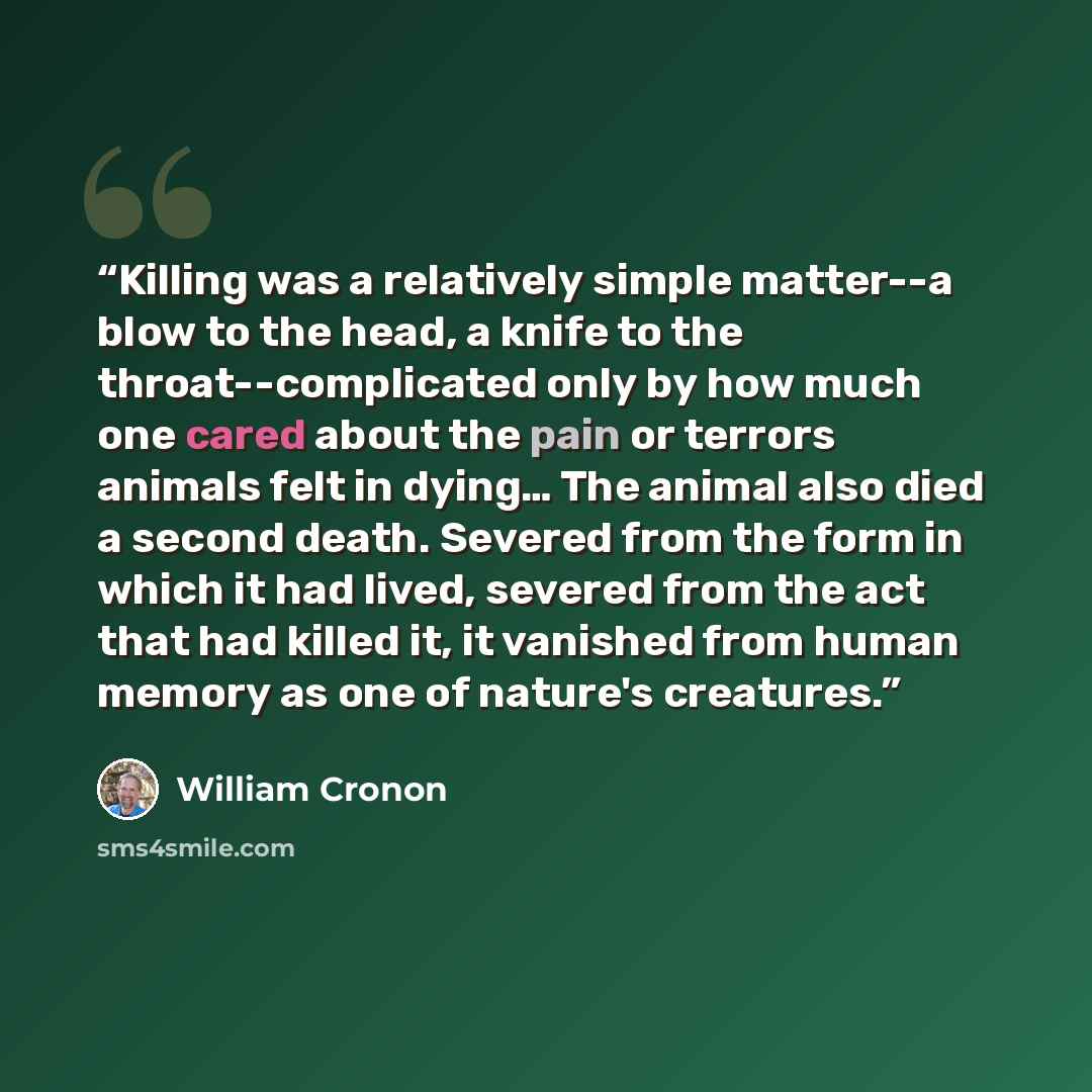 “Killing was a relatively simple matter--a blow to the head, a knife to the throat--complicated only by how much one cared about the pain or terrors animals felt in dying… The animal also died a second death. Severed from the form in which it had lived, severed from the act that had killed it, it…” quote by William Cronon