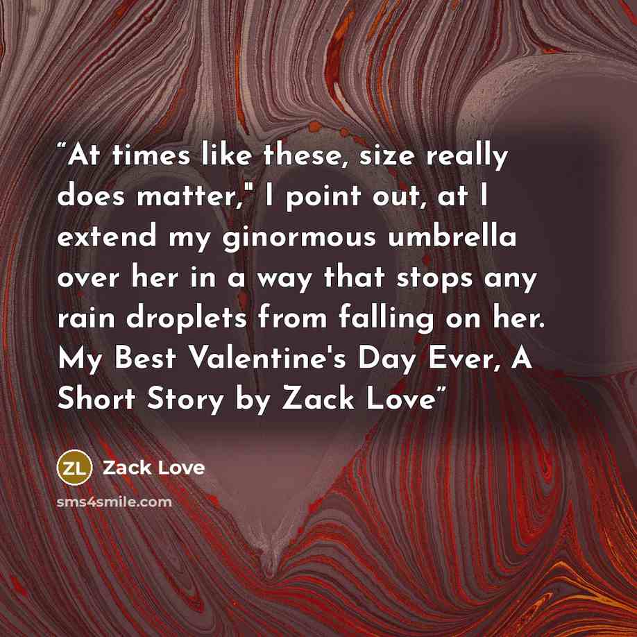 “At times like these, size really does matter," I point out, at I extend my ginormous umbrella over her in a way that stops any rain droplets from falling on her. My Best Valentine's Day Ever, A Short Story by Zack Love” quote by Zack Love
