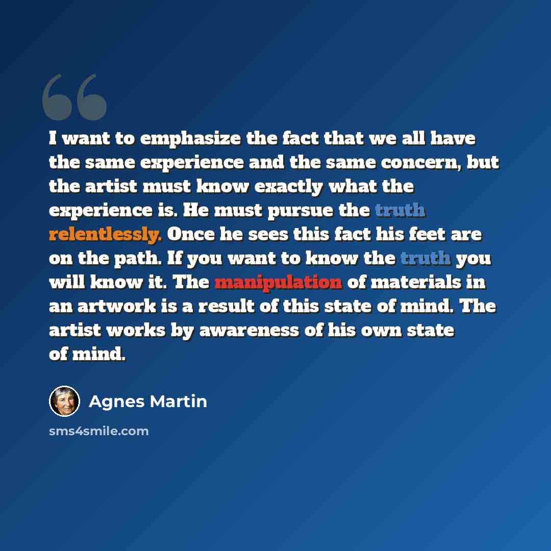 “I want to emphasize the fact that we all have the same experience and the same concern, but the artist must know exactly what the experience is. He must pursue the truth relentlessly. Once he sees this fact his feet are on the path. If you want to know the truth you will know it. The manipulation…” quote by Agnes Martin