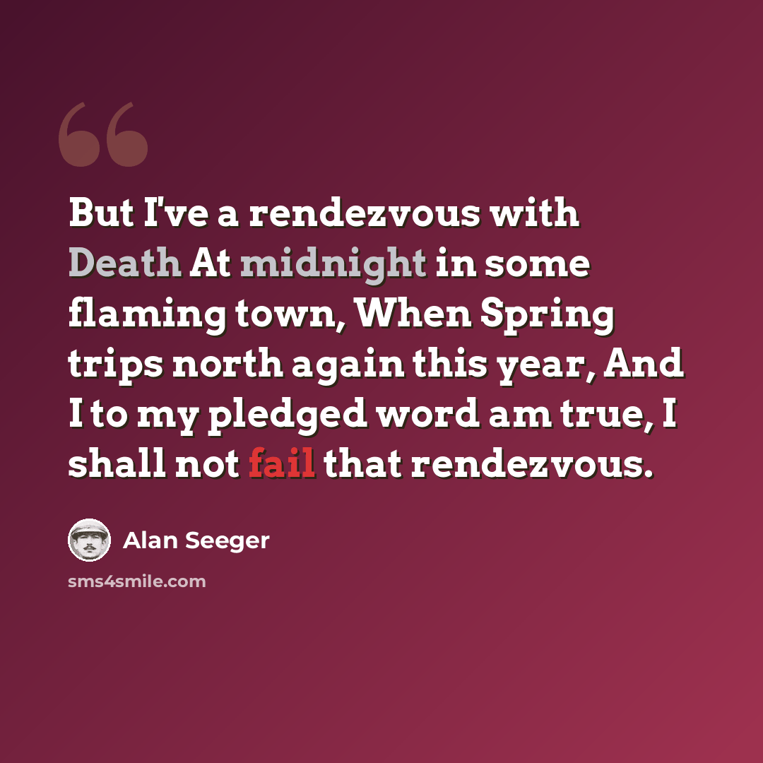 “But I've a rendezvous with Death At midnight in some flaming town, When Spring trips north again this year, And I to my pledged word am true, I shall not fail that rendezvous.” quote by Alan Seeger