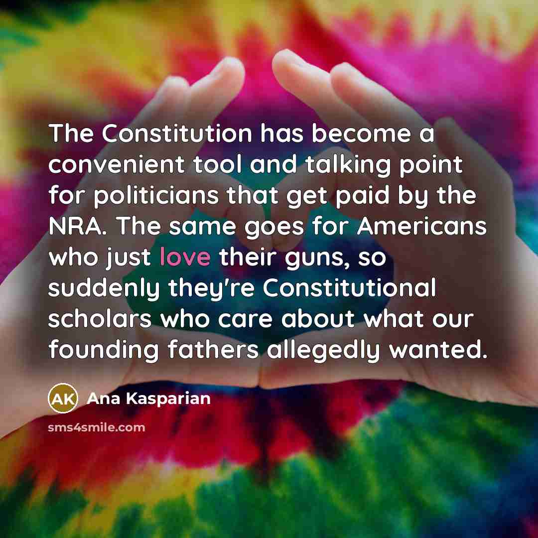 “The Constitution has become a convenient tool and talking point for politicians that get paid by the NRA. The same goes for Americans who just love their guns, so suddenly they're Constitutional scholars who care about what our founding fathers allegedly wanted.” quote by Ana Kasparian