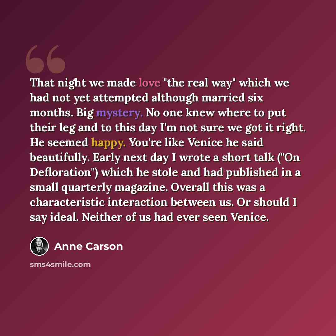 “That night we made love "the real way" which we had not yet attempted although married six months. Big mystery. No one knew where to put their leg and to this day I'm not sure we got it right. He seemed happy. You're like Venice he said beautifully. Early next day I wrote a short talk ("On…” quote by Anne Carson