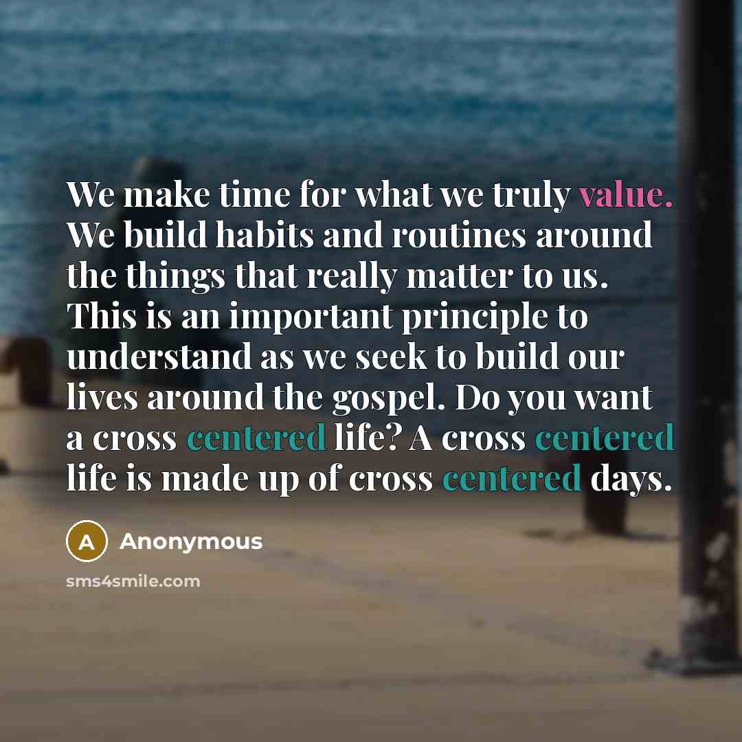 “We make time for what we truly value. We build habits and routines around the things that really matter to us. This is an important principle to understand as we seek to build our lives around the gospel. Do you want a cross centered life? A cross centered life is made up of cross centered days.” quote by Anonymous