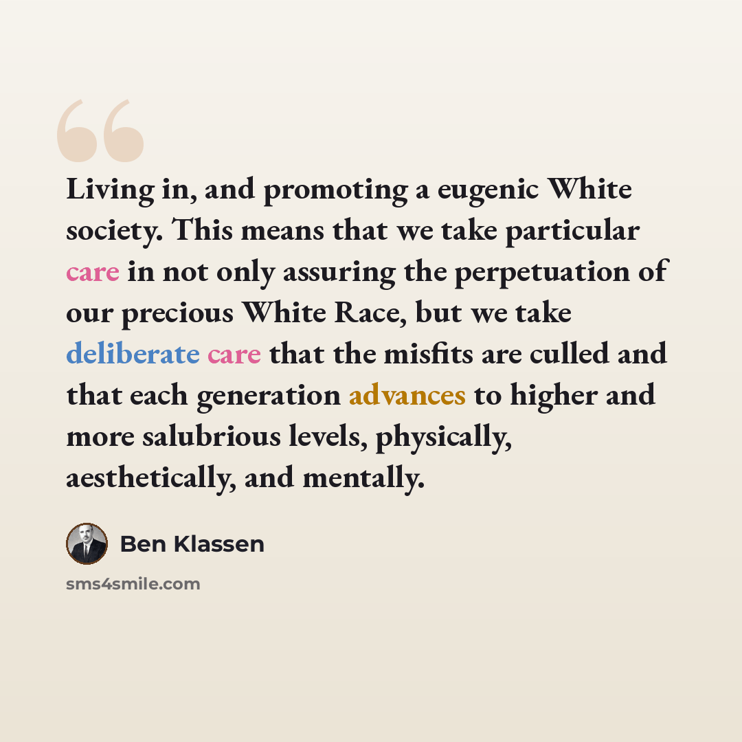 “Living in, and promoting a eugenic White society. This means that we take particular care in not only assuring the perpetuation of our precious White Race, but we take deliberate care that the misfits are culled and that each generation advances to higher and more salubrious levels, physically…” quote by Ben Klassen