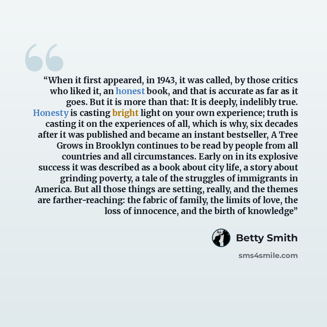 “When it first appeared, in 1943, it was called, by those critics who liked it, an honest book, and that is accurate as far as it goes. But it is more than that: It is deeply, indelibly true. Honesty is casting bright light on your own experience; truth is casting it on the experiences of all…” quote by Betty Smith