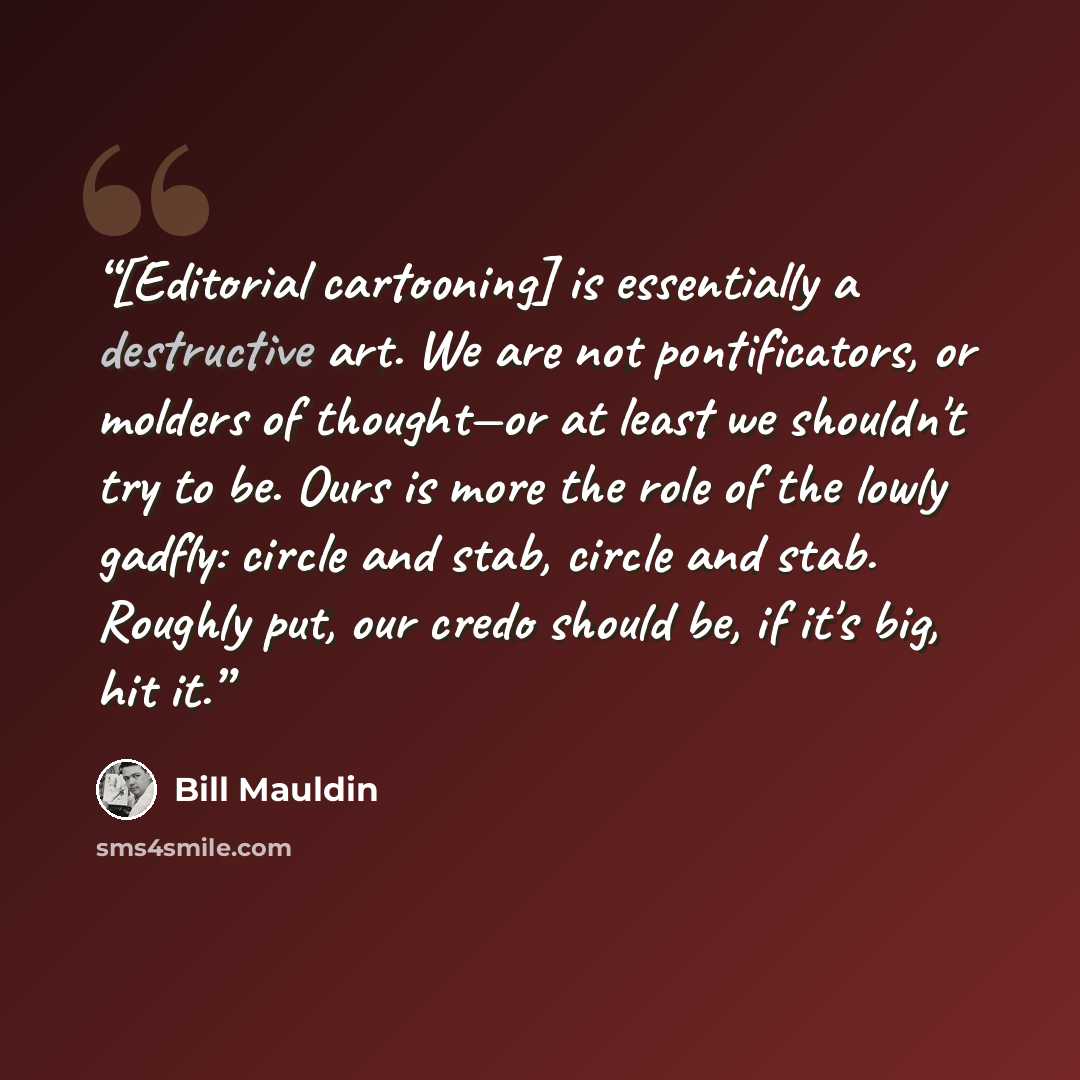 “[Editorial cartooning] is essentially a destructive art. We are not pontificators, or molders of thought—or at least we shouldn't try to be. Ours is more the role of the lowly gadfly: circle and stab, circle and stab. Roughly put, our credo should be, if it's big, hit it.” quote by Bill Mauldin