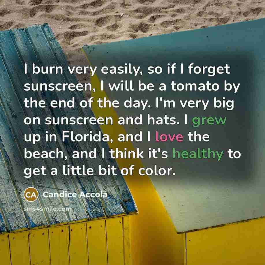 “I burn very easily, so if I forget sunscreen, I will be a tomato by the end of the day. I'm very big on sunscreen and hats. I grew up in Florida, and I love the beach, and I think it's healthy to get a little bit of color.” quote by Candice Accola