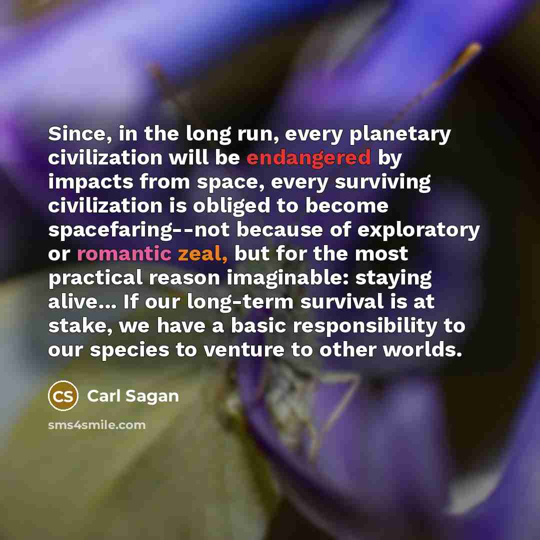 “Since, in the long run, every planetary civilization will be endangered by impacts from space, every surviving civilization is obliged to become spacefaring--not because of exploratory or romantic zeal, but for the most practical reason imaginable: staying alive... If our long-term survival is at…” quote by Carl Sagan